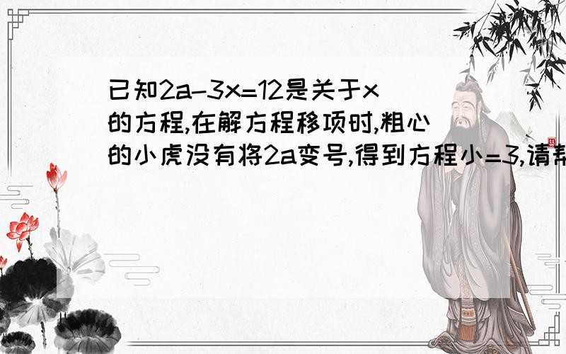 已知2a-3x=12是关于x的方程,在解方程移项时,粗心的小虎没有将2a变号,得到方程小=3,请帮小虎求出原方程的解