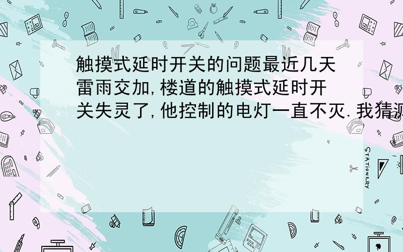 触摸式延时开关的问题最近几天雷雨交加,楼道的触摸式延时开关失灵了,他控制的电灯一直不灭.我猜测的原因：雷电带来的瞬间电压