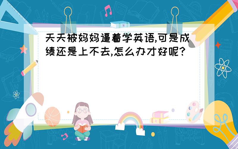 天天被妈妈逼着学英语,可是成绩还是上不去,怎么办才好呢?