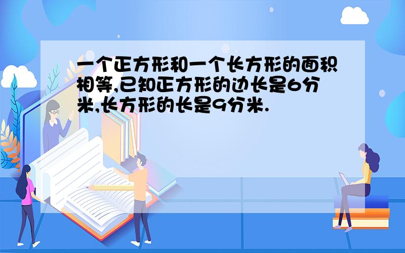 一个正方形和一个长方形的面积相等,已知正方形的边长是6分米,长方形的长是9分米.