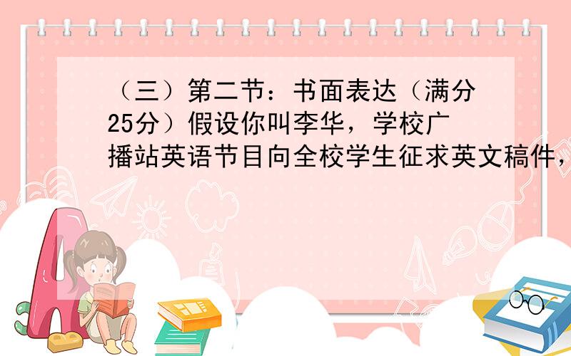 （三）第二节：书面表达（满分25分）假设你叫李华，学校广播站英语节目向全校学生征求英文稿件，请根据下面提示写一份英文投诉