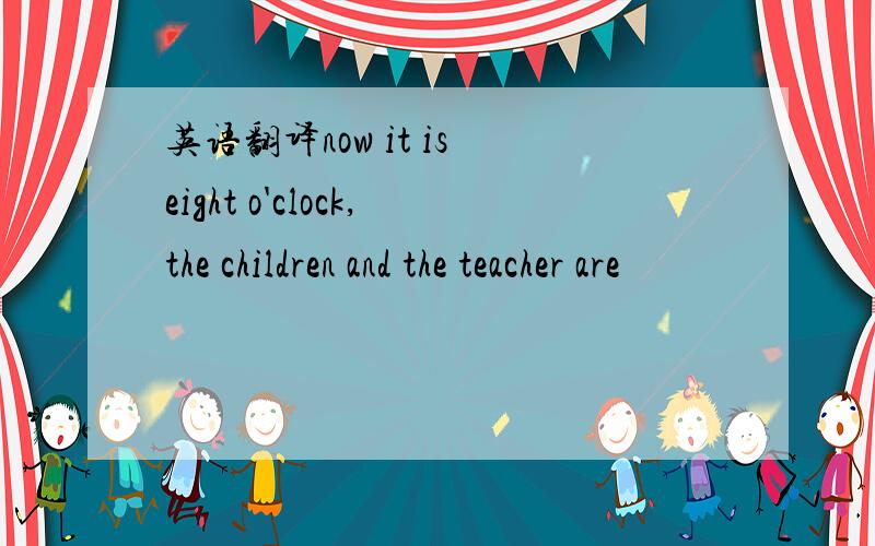 英语翻译now it is eight o'clock,the children and the teacher are