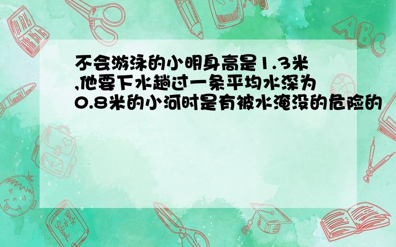 不会游泳的小明身高是1.3米,他要下水趟过一条平均水深为0.8米的小河时是有被水淹没的危险的