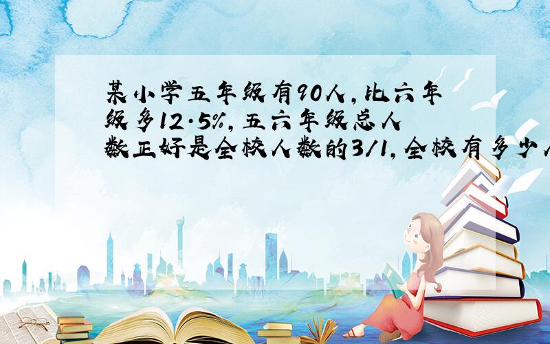 某小学五年级有90人,比六年级多12·5%,五六年级总人数正好是全校人数的3/1,全校有多少人?