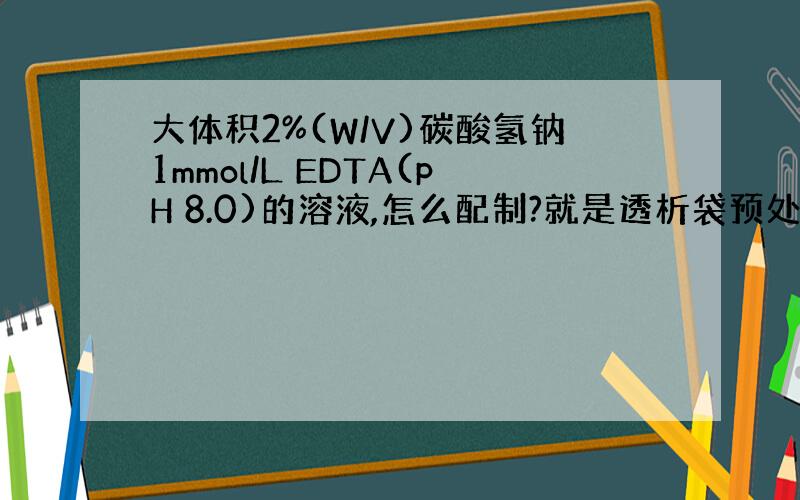 大体积2%(W/V)碳酸氢钠1mmol/L EDTA(pH 8.0)的溶液,怎么配制?就是透析袋预处理的,谢谢!请说一下