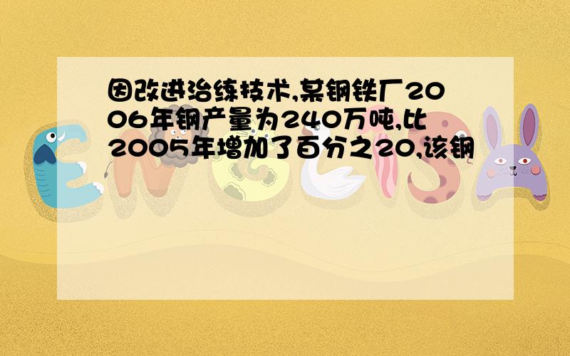 因改进治练技术,某钢铁厂2006年钢产量为240万吨,比2005年增加了百分之20,该钢