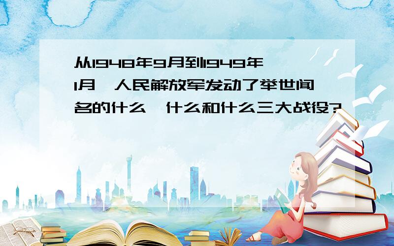 从1948年9月到1949年1月,人民解放军发动了举世闻名的什么、什么和什么三大战役?