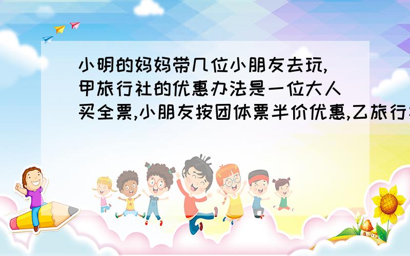 小明的妈妈带几位小朋友去玩,甲旅行社的优惠办法是一位大人买全票,小朋友按团体票半价优惠,乙旅行社的优惠办法是全部人安全票