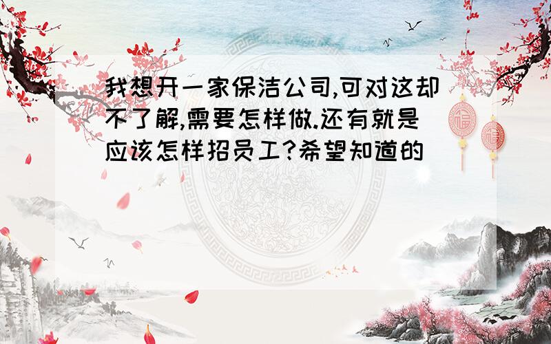 我想开一家保洁公司,可对这却不了解,需要怎样做.还有就是应该怎样招员工?希望知道的