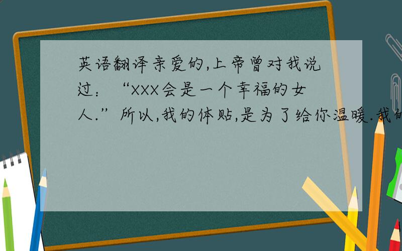 英语翻译亲爱的,上帝曾对我说过：“XXX会是一个幸福的女人.”所以,我的体贴,是为了给你温暖.我的聪明是为了让你感觉轻松