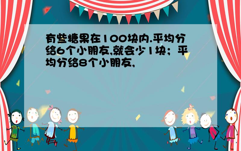 有些糖果在100块内.平均分给6个小朋友,就会少1块；平均分给8个小朋友,