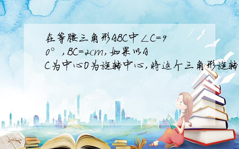 在等腰三角形ABC中∠C=90°,BC=2cm,如果以AC为中心O为旋转中心,将这个三角形旋转180°,求B丿到点B的距