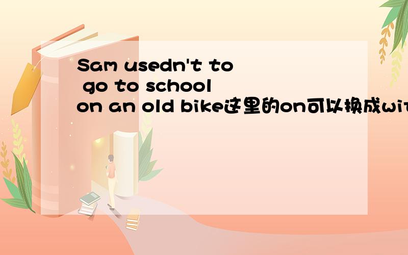 Sam usedn't to go to school on an old bike这里的on可以换成with吗