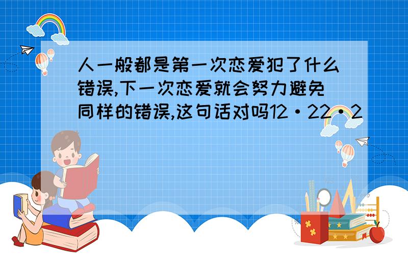 人一般都是第一次恋爱犯了什么错误,下一次恋爱就会努力避免同样的错误,这句话对吗12·22·2