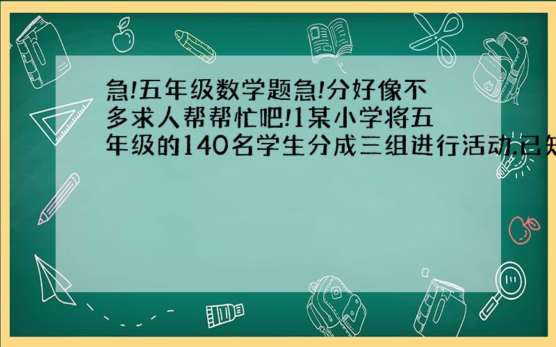 急!五年级数学题急!分好像不多求人帮帮忙吧!1某小学将五年级的140名学生分成三组进行活动.已知一、二组人数比是2：3,