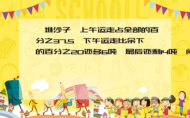 一堆沙子,上午运走占全部的百分之37.5,下午运走比余下的百分之20还多6吨,最后还剩14吨,问这堆沙子共多少吨?求方程