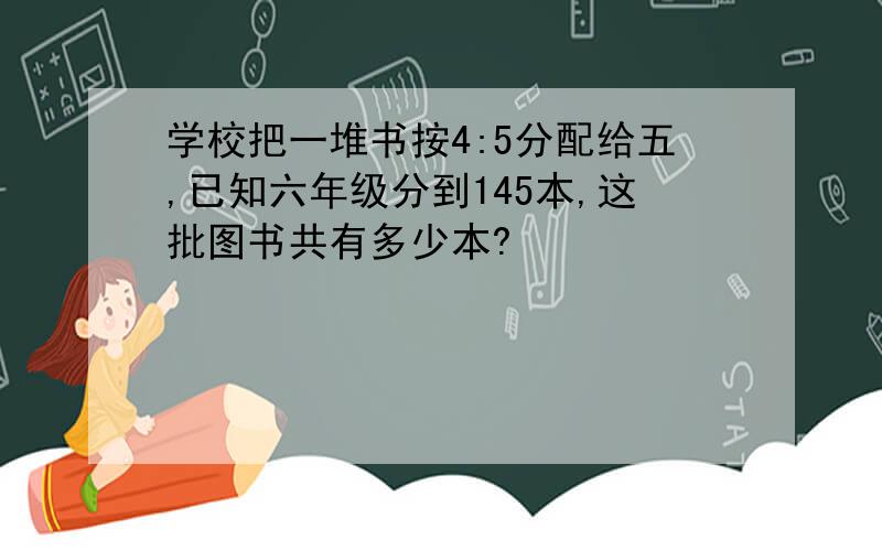 学校把一堆书按4:5分配给五,已知六年级分到145本,这批图书共有多少本?