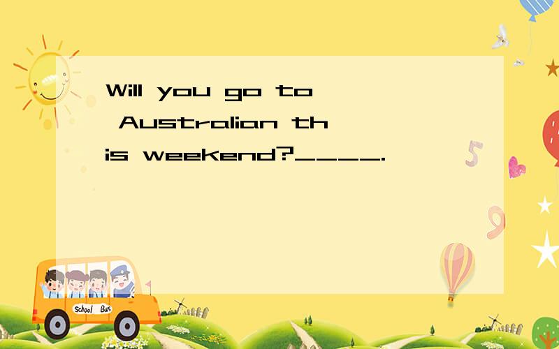 Will you go to Australian this weekend?____.