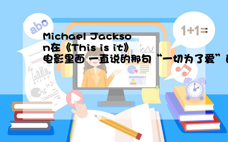 Michael Jackson在《This is it》电影里面 一直说的那句“一切为了爱”的英文是什么