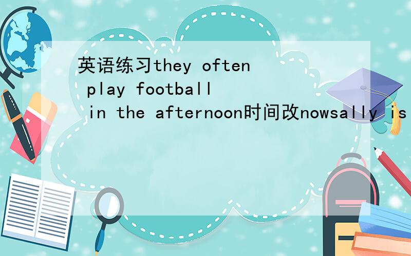 英语练习they often play football in the afternoon时间改nowsally is