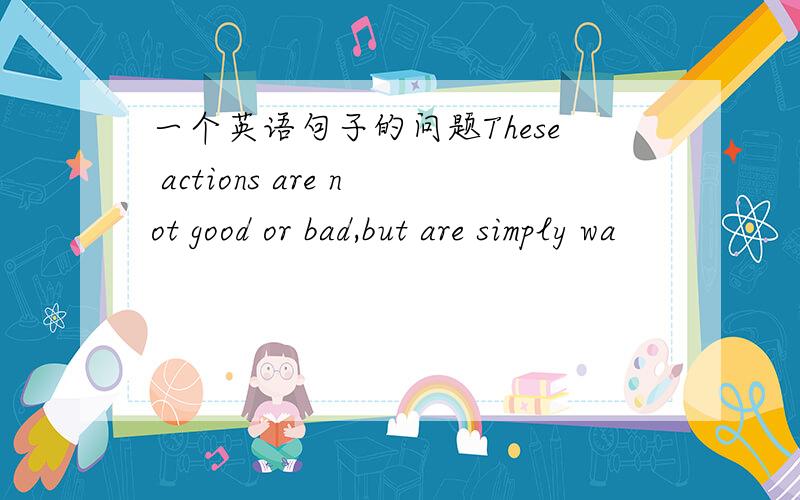 一个英语句子的问题These actions are not good or bad,but are simply wa