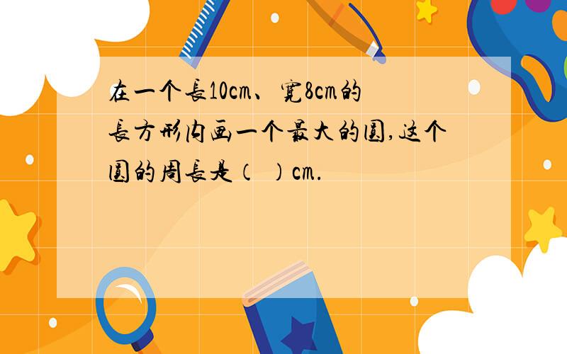 在一个长10cm、宽8cm的长方形内画一个最大的圆,这个圆的周长是（ ）cm.