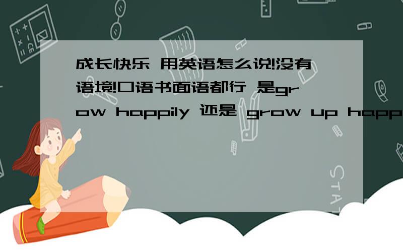 成长快乐 用英语怎么说!没有语境!口语书面语都行 是grow happily 还是 grow up happily 两者