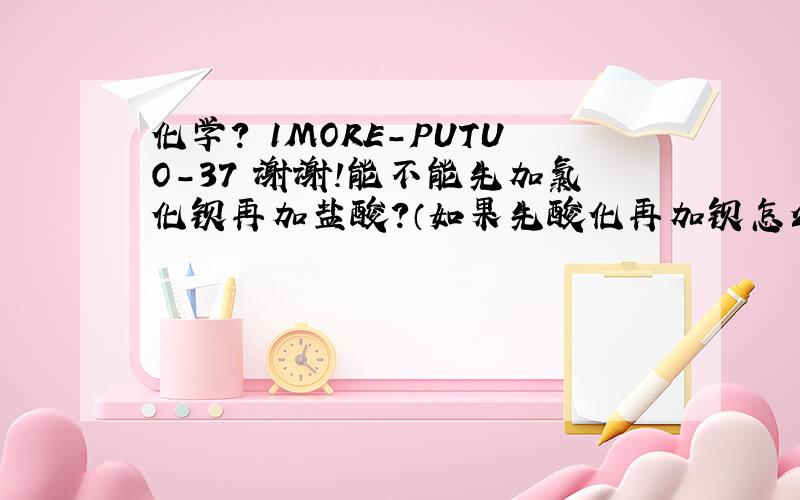 化学? 1MORE-PUTUO-37 谢谢!能不能先加氯化钡再加盐酸?（如果先酸化再加钡怎么检验亚硫酸根)