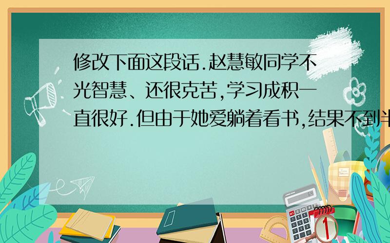 修改下面这段话.赵慧敏同学不光智慧、还很克苦,学习成积一直很好.但由于她爱躺着看书,结果不到半年眼睛就近视了.赵慧敏后诲