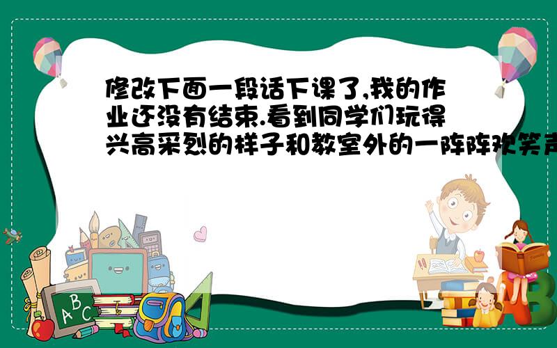 修改下面一段话下课了,我的作业还没有结束.看到同学们玩得兴高采烈的样子和教室外的一阵阵欢笑声,可是我有点沉不住气了,便拿