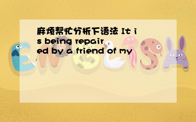 麻烦帮忙分析下语法 It is being repaired by a friend of my