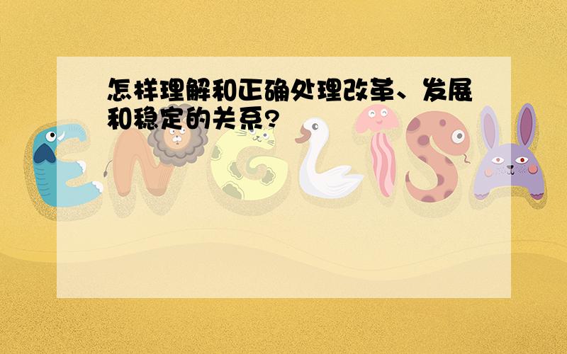 怎样理解和正确处理改革、发展和稳定的关系?