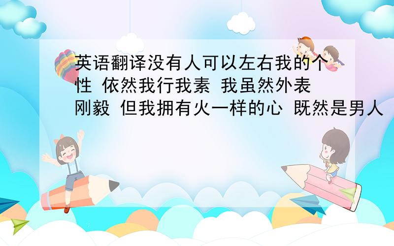 英语翻译没有人可以左右我的个性 依然我行我素 我虽然外表刚毅 但我拥有火一样的心 既然是男人 就要选择男人的生活