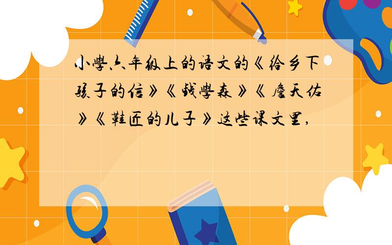 小学六年级上的语文的《给乡下孩子的信》《钱学森》《詹天佑》《鞋匠的儿子》这些课文里,