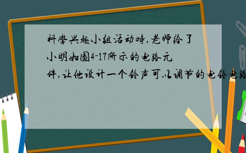 科学兴趣小组活动时,老师给了小明如图4-17所示的电路元件,让他设计一个铃声可以调节的电铃电路参加展览