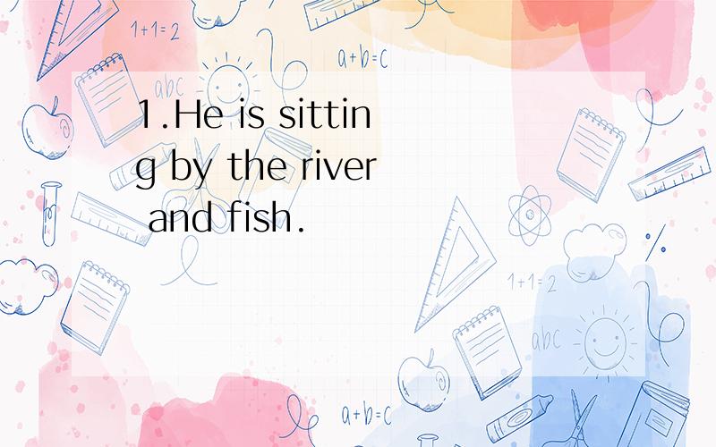 1.He is sitting by the river and fish.