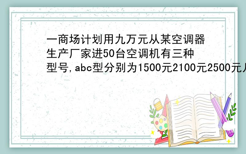 一商场计划用九万元从某空调器生产厂家进50台空调机有三种型号,abc型分别为1500元2100元2500元几种方案