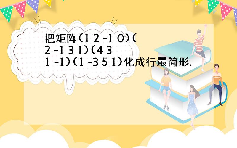 把矩阵(1 2 -1 0)(2 -1 3 1)(4 3 1 -1)(1 -3 5 1)化成行最简形.