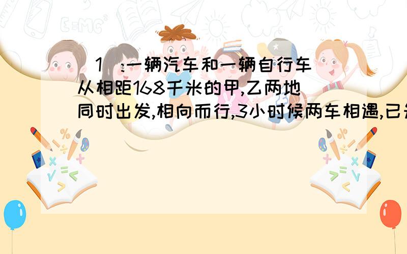 （1）:一辆汽车和一辆自行车从相距168千米的甲,乙两地同时出发,相向而行,3小时候两车相遇,已知汽车...