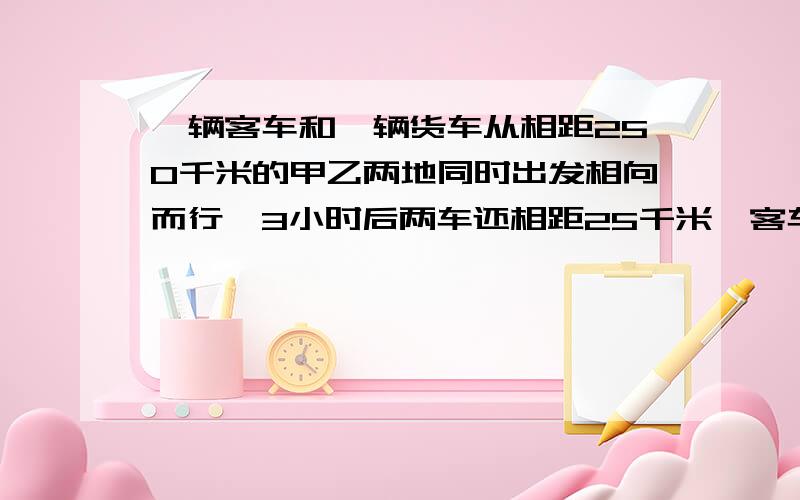 一辆客车和一辆货车从相距250千米的甲乙两地同时出发相向而行,3小时后两车还相距25千米,客车每小时行30