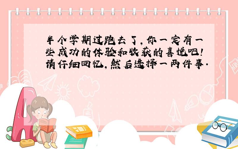 半个学期过跑去了,你一定有一些成功的体验和收获的喜悦吧!请仔细回忆,然后选择一两件事.