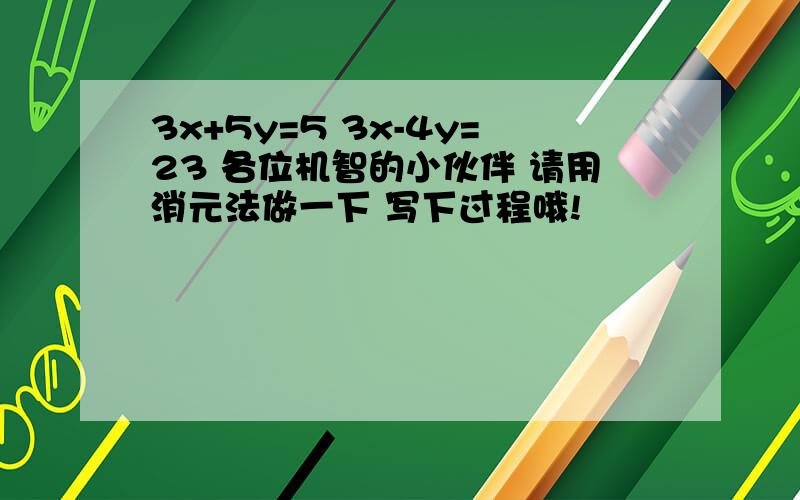 3x+5y=5 3x-4y=23 各位机智的小伙伴 请用消元法做一下 写下过程哦!