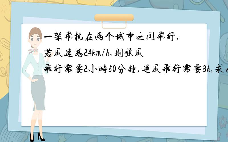 一架飞机在两个城市之间飞行,若风速为24km/h,则顺风飞行需要2小时50分钟,逆风飞行需要3h,求两市间路程