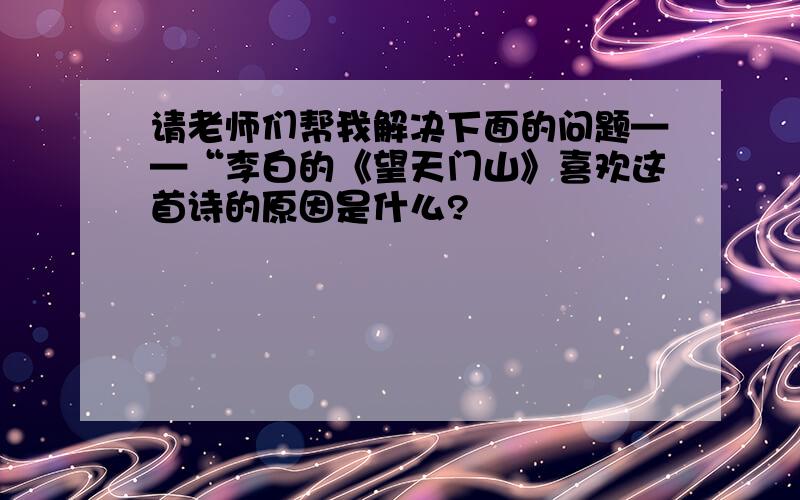 请老师们帮我解决下面的问题——“李白的《望天门山》喜欢这首诗的原因是什么?