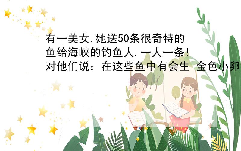 有一美女.她送50条很奇特的鱼给海峡的钓鱼人.一人一条!对他们说：在这些鱼中有会生 金色小卵的鱼.这些卵和钻石一样珍贵.