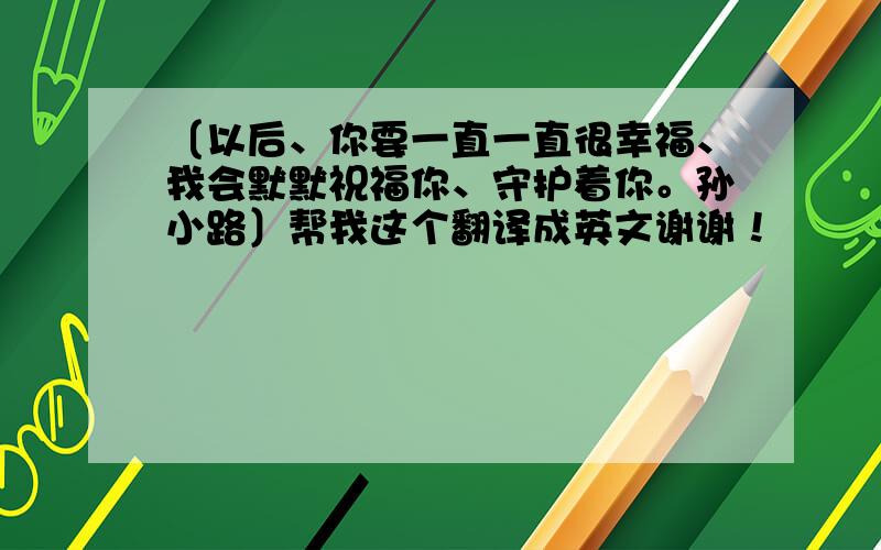 〔以后、你要一直一直很幸福、我会默默祝福你、守护着你。孙小路〕帮我这个翻译成英文谢谢！