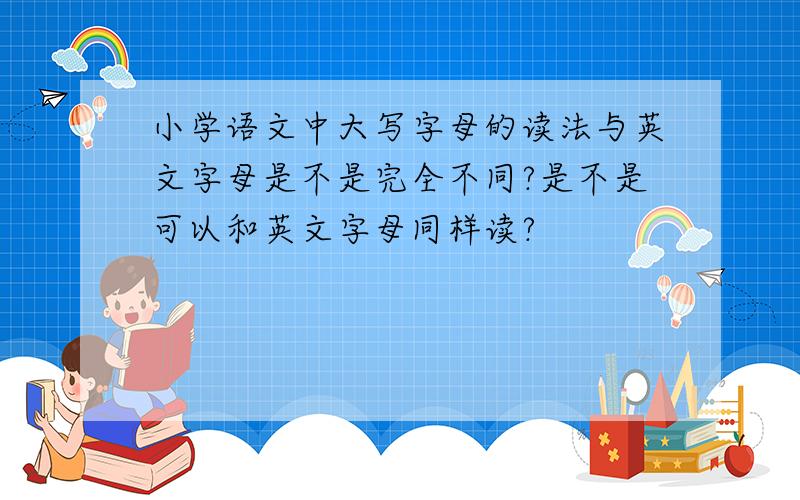 小学语文中大写字母的读法与英文字母是不是完全不同?是不是可以和英文字母同样读?