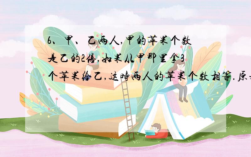 6、甲、乙两人,甲的苹果个数是乙的2倍,如果从甲那里拿3个苹果给乙,这时两人的苹果个数相等.原来两人苹果各有多少个?