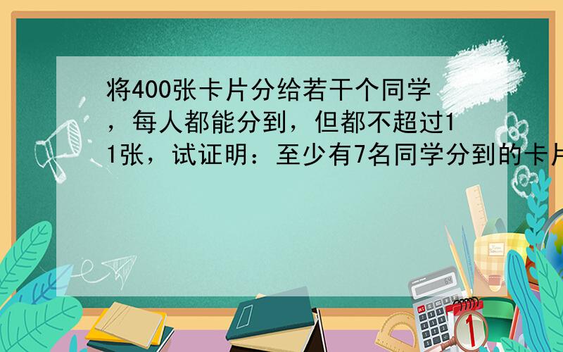 将400张卡片分给若干个同学，每人都能分到，但都不超过11张，试证明：至少有7名同学分到的卡片的张数相同．