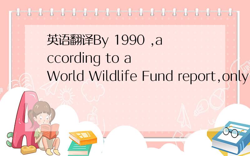 英语翻译By 1990 ,according to a World Wildlife Fund report,only